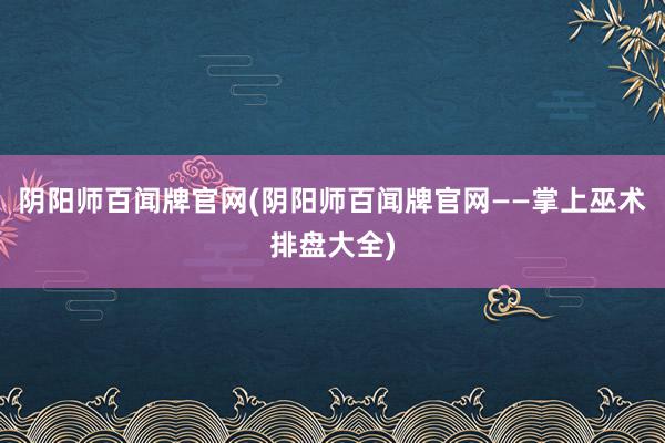 阴阳师百闻牌官网(阴阳师百闻牌官网——掌上巫术排盘大全)